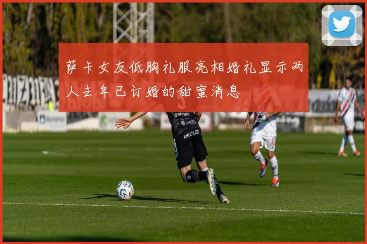 萨卡女友低胸礼服亮相婚礼显示两人去年已订婚的甜蜜消息