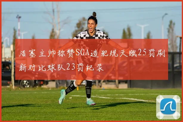 活塞主帅称赞SGA造犯规天赋25罚刷新对比球队23罚纪录