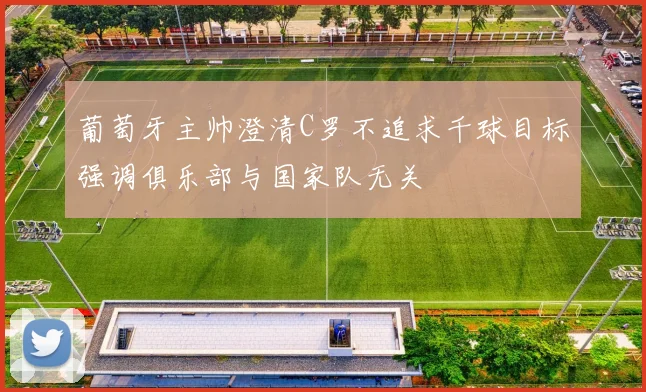 葡萄牙主帅澄清C罗不追求千球目标强调俱乐部与国家队无关