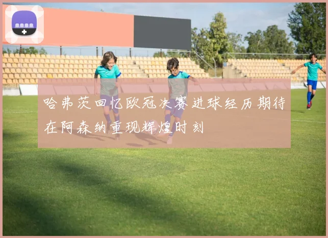 哈弗茨回忆欧冠决赛进球经历期待在阿森纳重现辉煌时刻