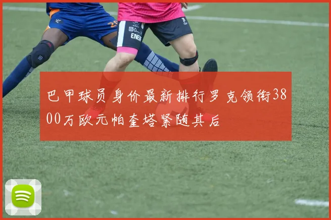 巴甲球员身价最新排行罗克领衔3800万欧元帕奎塔紧随其后