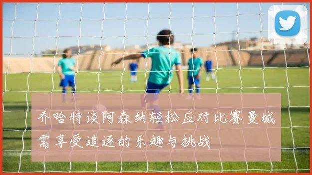 乔哈特谈阿森纳轻松应对比赛曼城需享受追逐的乐趣与挑战