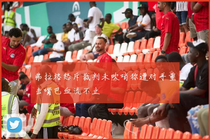 弗拉格怒斥裁判未吹哨称遭对手重击嘴巴血流不止