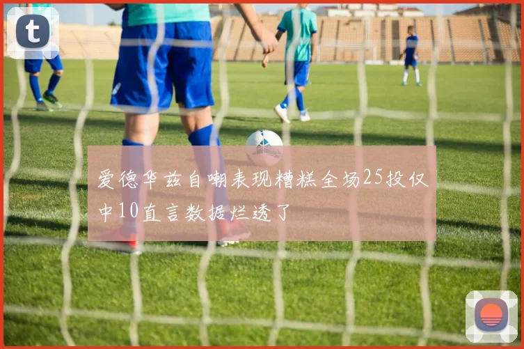爱德华兹自嘲表现糟糕全场25投仅中10直言数据烂透了