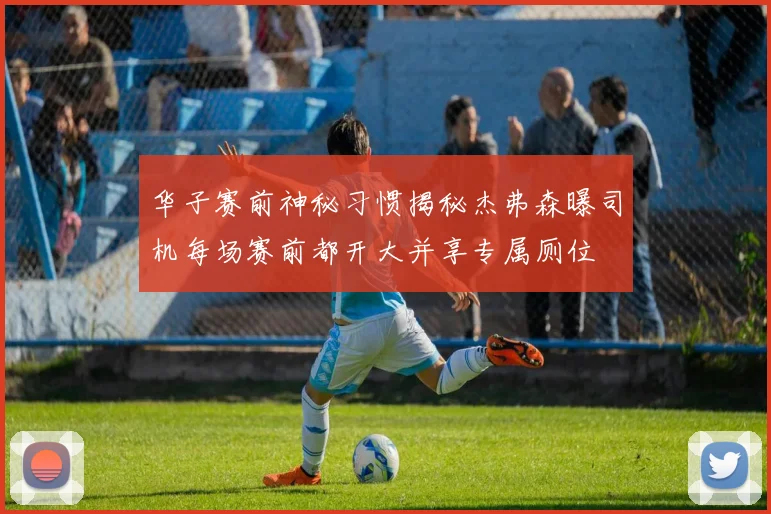 华子赛前神秘习惯揭秘杰弗森曝司机每场赛前都开大并享专属厕位