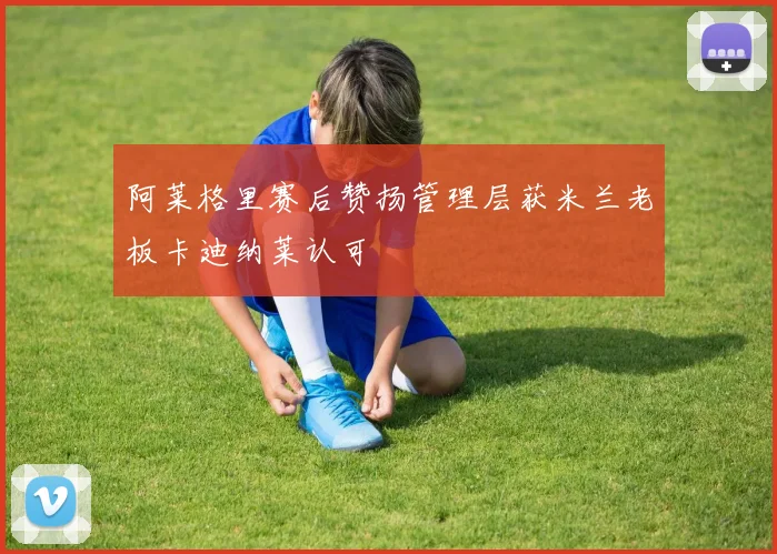 阿莱格里赛后赞扬管理层获米兰老板卡迪纳莱认可