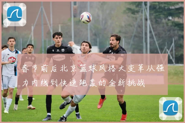 春节前后北京篮球风格大变革从强力内线到快速跑轰的全新挑战