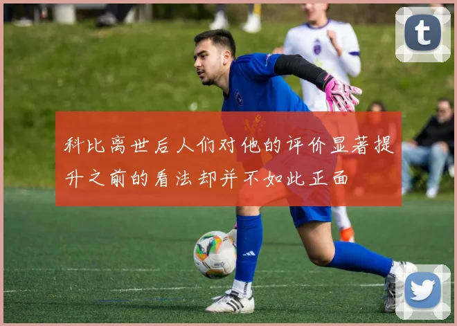 科比离世后人们对他的评价显著提升之前的看法却并不如此正面