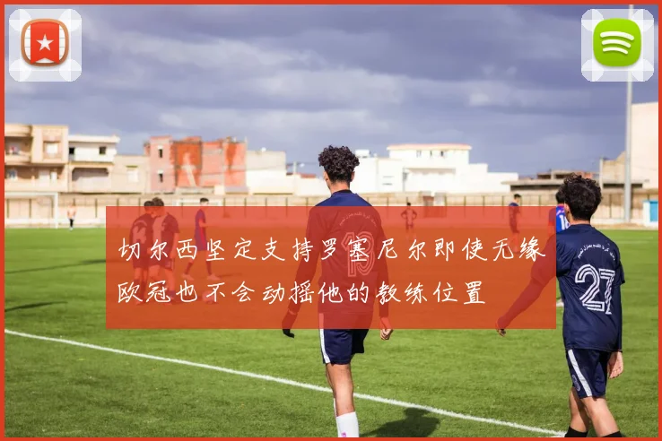 切尔西坚定支持罗塞尼尔即使无缘欧冠也不会动摇他的教练位置