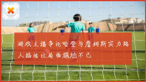 游戏主播争论哈登与詹姆斯实力路人插话让局面尴尬不已