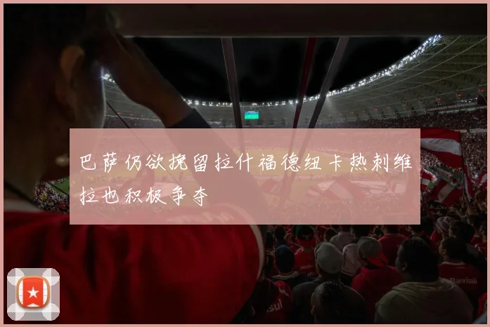 巴萨仍欲挽留拉什福德纽卡热刺维拉也积极争夺