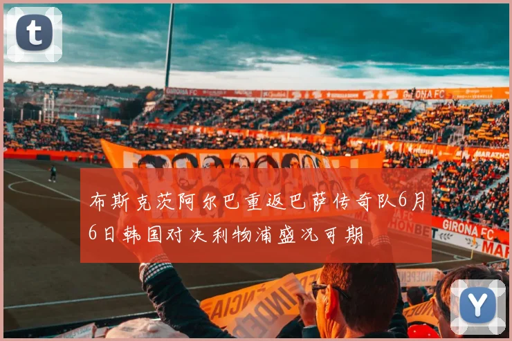 布斯克茨阿尔巴重返巴萨传奇队6月6日韩国对决利物浦盛况可期