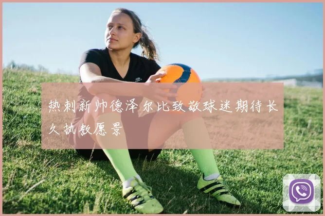 热刺新帅德泽尔比致敬球迷期待长久执教愿景