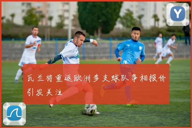 瓦兰将重返欧洲多支球队争相报价引发关注