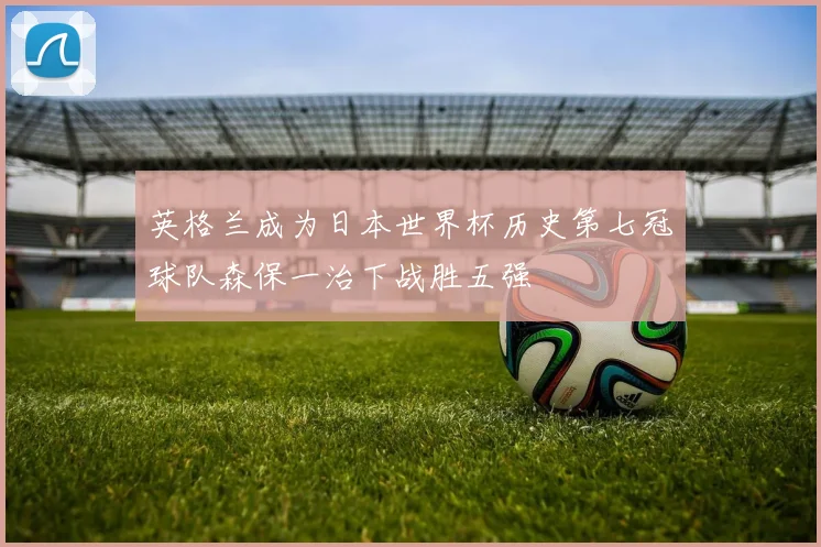 英格兰成为日本世界杯历史第七冠球队森保一治下战胜五强