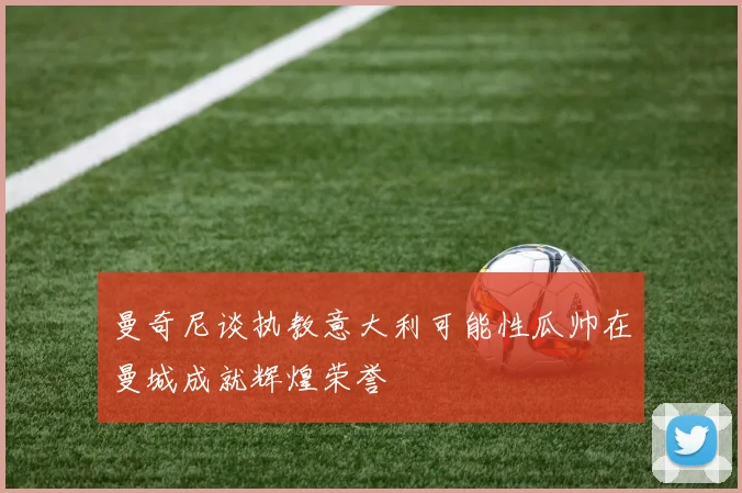 曼奇尼谈执教意大利可能性瓜帅在曼城成就辉煌荣誉