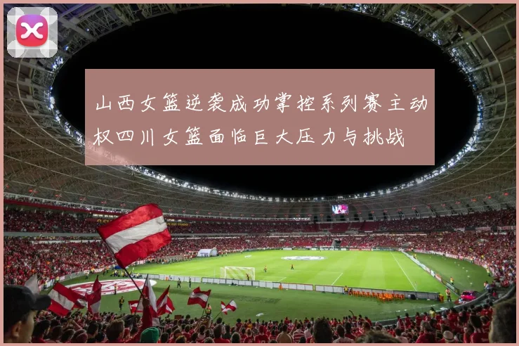山西女篮逆袭成功掌控系列赛主动权四川女篮面临巨大压力与挑战
